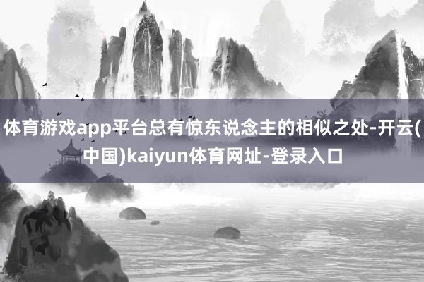 体育游戏app平台总有惊东说念主的相似之处-开云(中国)kaiyun体育网址-登录入口