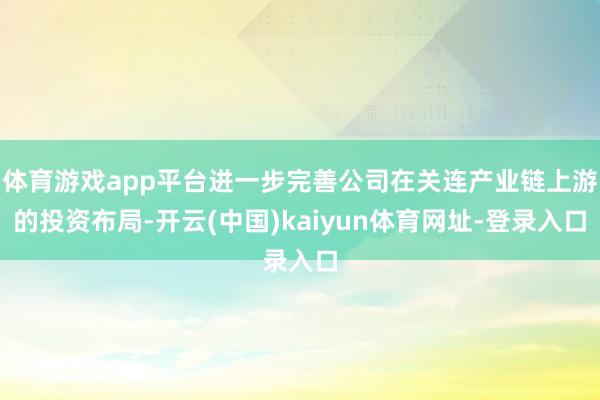 体育游戏app平台进一步完善公司在关连产业链上游的投资布局-开云(中国)kaiyun体育网址-登录入口