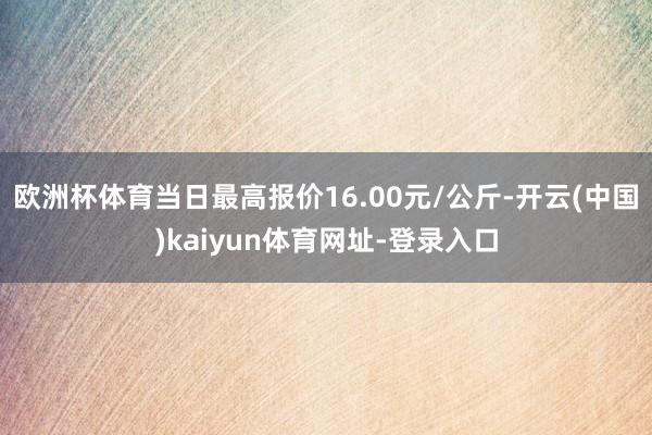 欧洲杯体育当日最高报价16.00元/公斤-开云(中国)kaiyun体育网址-登录入口