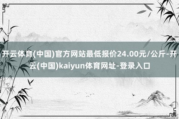 开云体育(中国)官方网站最低报价24.00元/公斤-开云(中国)kaiyun体育网址-登录入口