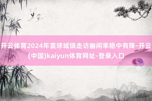 开云体育2024年寰球城镇走访幽闲率稳中有降-开云(中国)kaiyun体育网址-登录入口