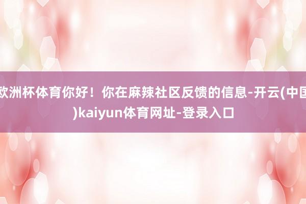 欧洲杯体育你好！你在麻辣社区反馈的信息-开云(中国)kaiyun体育网址-登录入口