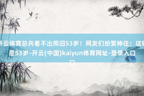 开云体育总共看不出照旧53岁！网友们纷繁神往：这哪是53岁-开云(中国)kaiyun体育网址-登录入口