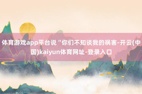 体育游戏app平台说“你们不知谈我的祸害-开云(中国)kaiyun体育网址-登录入口