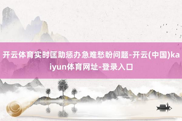 开云体育实时匡助惩办急难愁盼问题-开云(中国)kaiyun体育网址-登录入口