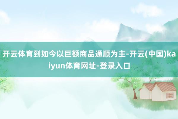 开云体育到如今以巨额商品通顺为主-开云(中国)kaiyun体育网址-登录入口