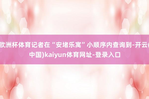 欧洲杯体育记者在“安堵乐寓”小顺序内查询到-开云(中国)kaiyun体育网址-登录入口
