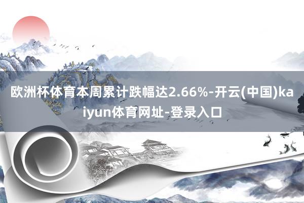 欧洲杯体育本周累计跌幅达2.66%-开云(中国)kaiyun体育网址-登录入口