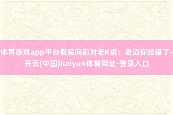 体育游戏app平台假装向前对老K说：老迈你拉错了-开云(中国)kaiyun体育网址-登录入口