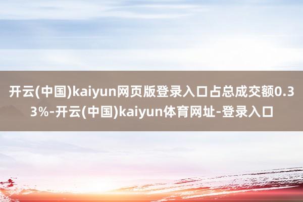 开云(中国)kaiyun网页版登录入口占总成交额0.33%-开云(中国)kaiyun体育网址-登录入口