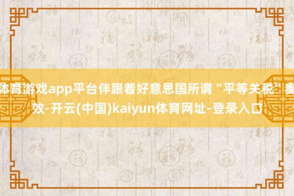 体育游戏app平台伴跟着好意思国所谓“平等关税”奏效-开云(中国)kaiyun体育网址-登录入口