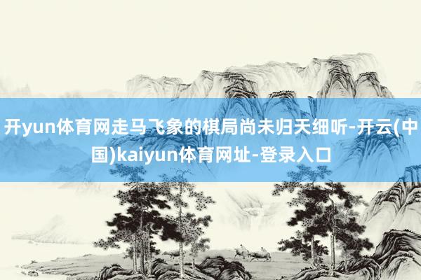 开yun体育网走马飞象的棋局尚未归天细听-开云(中国)kaiyun体育网址-登录入口