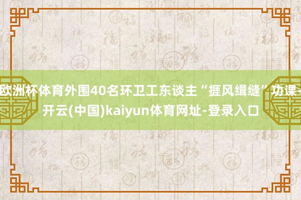 欧洲杯体育外围40名环卫工东谈主“捱风缉缝”功课-开云(中国)kaiyun体育网址-登录入口