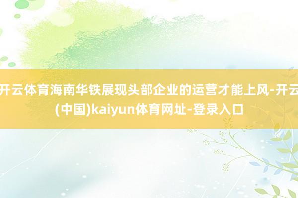 开云体育海南华铁展现头部企业的运营才能上风-开云(中国)kaiyun体育网址-登录入口