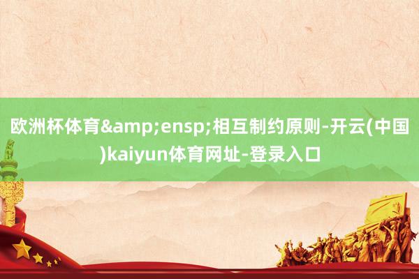 欧洲杯体育&ensp;相互制约原则-开云(中国)kaiyun体育网址-登录入口