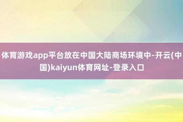 体育游戏app平台放在中国大陆商场环境中-开云(中国)kaiyun体育网址-登录入口