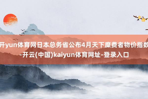 开yun体育网日本总务省公布4月天下糜费者物价指数-开云(中国)kaiyun体育网址-登录入口