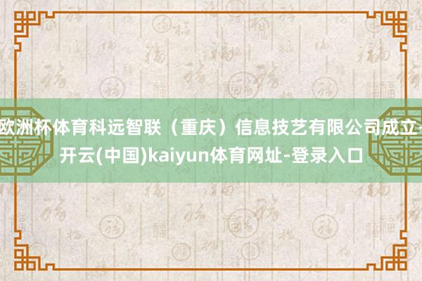 欧洲杯体育科远智联(重庆)信息技艺有限公司成立-开云(中国)kaiyun体育网址-登录入口