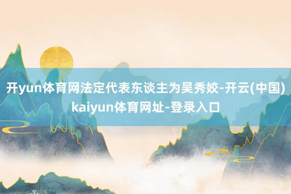 开yun体育网法定代表东谈主为吴秀姣-开云(中国)kaiyun体育网址-登录入口