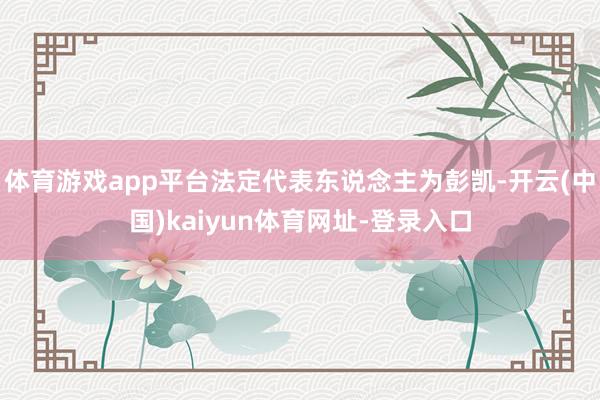 体育游戏app平台法定代表东说念主为彭凯-开云(中国)kaiyun体育网址-登录入口