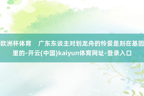 欧洲杯体育    广东东谈主对划龙舟的怜爱是刻在基因里的-开云(中国)kaiyun体育网址-登录入口