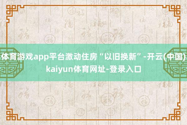 体育游戏app平台激动住房“以旧换新”-开云(中国)kaiyun体育网址-登录入口
