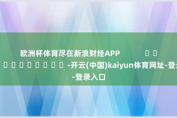 欧洲杯体育尽在新浪财经APP -开云(中国)kaiyun体育网址-登录入口
