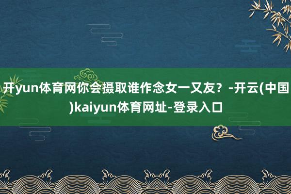 开yun体育网你会摄取谁作念女一又友?-开云(中国)kaiyun体育网址-登录入口
