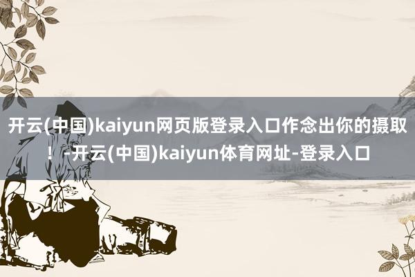 开云(中国)kaiyun网页版登录入口作念出你的摄取!-开云(中国)kaiyun体育网址-登录入口