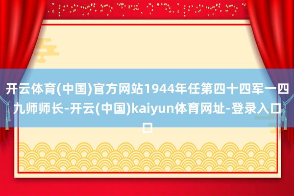 开云体育(中国)官方网站1944年任第四十四军一四九师师长-开云(中国)kaiyun体育网址-登录入口