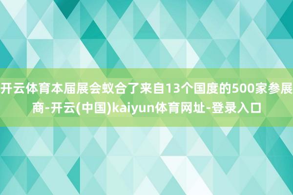 开云体育本届展会蚁合了来自13个国度的500家参展商-开云(中国)kaiyun体育网址-登录入口