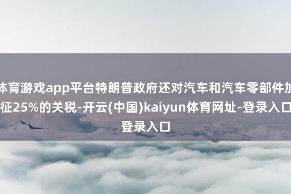 体育游戏app平台特朗普政府还对汽车和汽车零部件加征25%的关税-开云(中国)kaiyun体育网址-登录入口