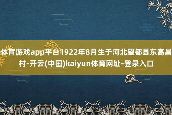 体育游戏app平台1922年8月生于河北望都县东高昌村-开云(中国)kaiyun体育网址-登录入口