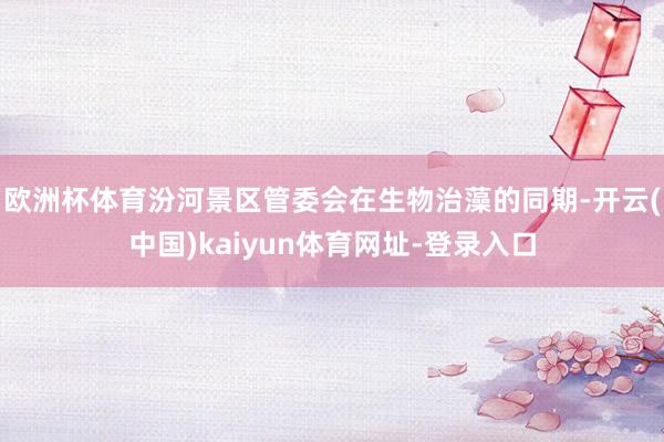 欧洲杯体育汾河景区管委会在生物治藻的同期-开云(中国)kaiyun体育网址-登录入口