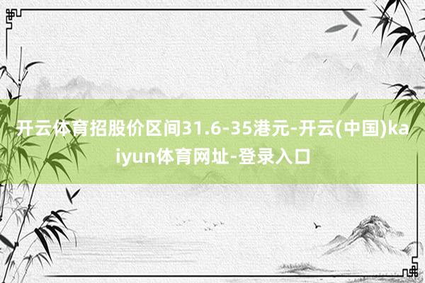 开云体育招股价区间31.6-35港元-开云(中国)kaiyun体育网址-登录入口