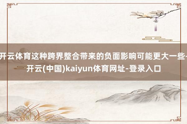 开云体育这种跨界整合带来的负面影响可能更大一些-开云(中国)kaiyun体育网址-登录入口