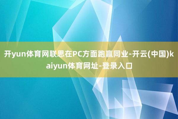 开yun体育网联思在PC方面跑赢同业-开云(中国)kaiyun体育网址-登录入口