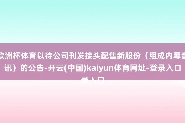 欧洲杯体育以待公司刊发接头配售新股份（组成内幕音讯）的公告-开云(中国)kaiyun体育网址-登录入口