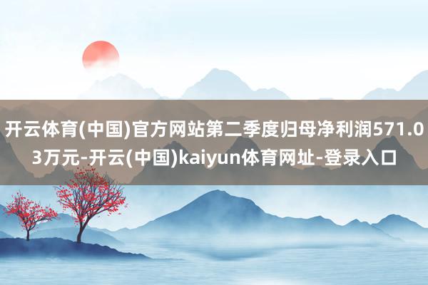 开云体育(中国)官方网站第二季度归母净利润571.03万元-开云(中国)kaiyun体育网址-登录入口
