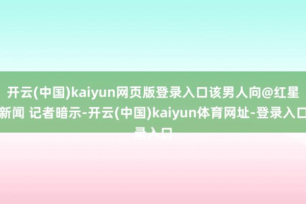开云(中国)kaiyun网页版登录入口该男人向@红星新闻 记者暗示-开云(中国)kaiyun体育网址-登录入口