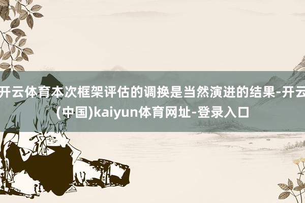 开云体育本次框架评估的调换是当然演进的结果-开云(中国)kaiyun体育网址-登录入口