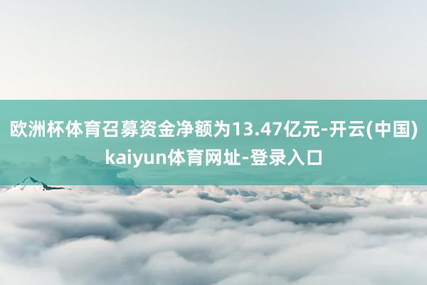 欧洲杯体育召募资金净额为13.47亿元-开云(中国)kaiyun体育网址-登录入口