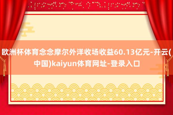 欧洲杯体育念念摩尔外洋收场收益60.13亿元-开云(中国)kaiyun体育网址-登录入口