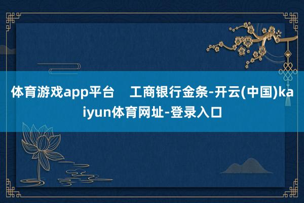 体育游戏app平台 工商银行金条-开云(中国)kaiyun体育网址-登录入口