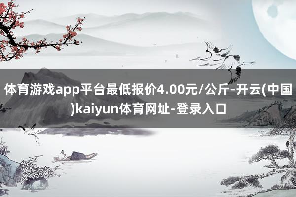 体育游戏app平台最低报价4.00元/公斤-开云(中国)kaiyun体育网址-登录入口