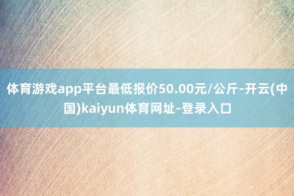 体育游戏app平台最低报价50.00元/公斤-开云(中国)kaiyun体育网址-登录入口