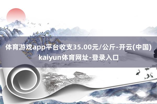 体育游戏app平台收支35.00元/公斤-开云(中国)kaiyun体育网址-登录入口