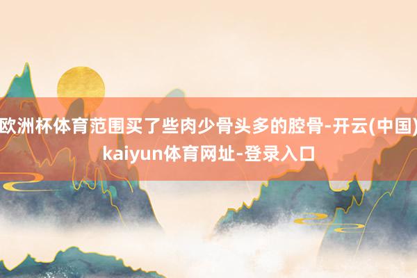 欧洲杯体育范围买了些肉少骨头多的腔骨-开云(中国)kaiyun体育网址-登录入口