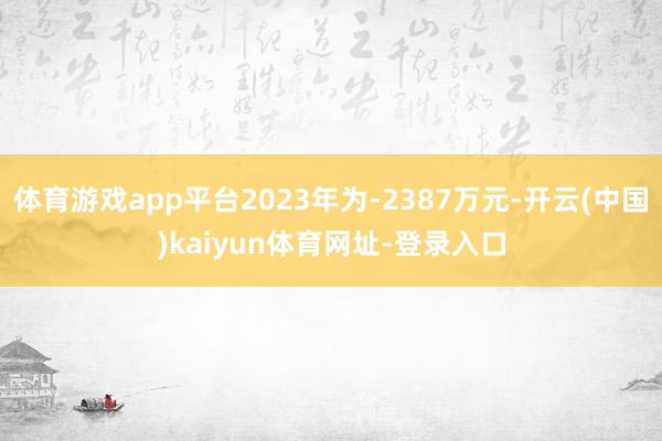 体育游戏app平台2023年为-2387万元-开云(中国)kaiyun体育网址-登录入口