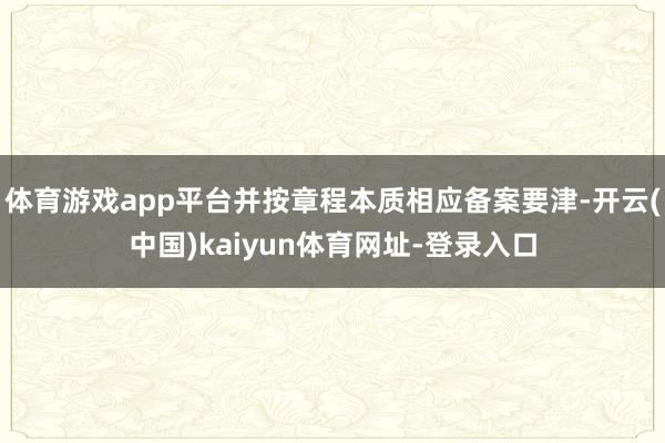 体育游戏app平台并按章程本质相应备案要津-开云(中国)kaiyun体育网址-登录入口